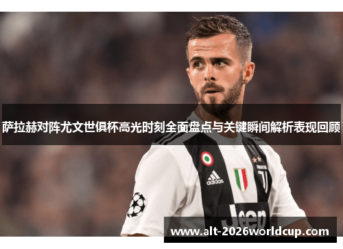 萨拉赫对阵尤文世俱杯高光时刻全面盘点与关键瞬间解析表现回顾 萨拉赫对阵尤文世俱杯高光时刻全面盘点与关键瞬间解析表现回顾