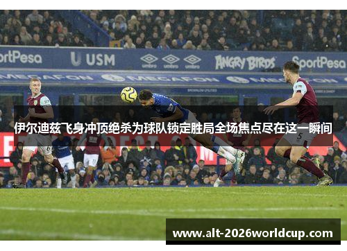 伊尔迪兹飞身冲顶绝杀为球队锁定胜局全场焦点尽在这一瞬间 伊尔迪兹飞身冲顶绝杀为球队锁定胜局全场焦点尽在这一瞬间