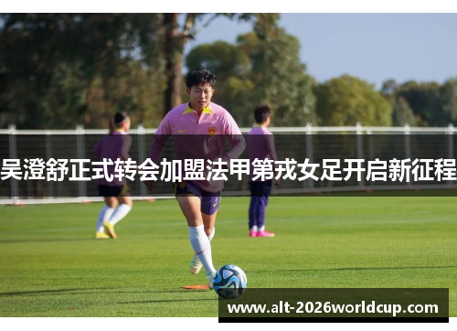 吴澄舒正式转会加盟法甲第戎女足开启新征程 吴澄舒正式转会加盟法甲第戎女足开启新征程
