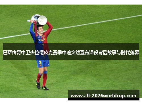 巴萨传奇中卫杰拉德皮克赛季中途突然宣布退役背后故事与时代落幕
